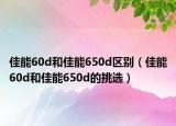 佳能60d和佳能650d区别（佳能60d和佳能650d的挑选）