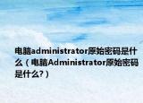 电脑administrator原始密码是什么（电脑Administrator原始密码是什么?）