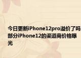 今日更新iPhone12pro溢价了吗部分iPhone12的渠道商价格曝光