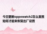 今日更新oppowatch2怎么重置如何才能来恢复出厂设置
