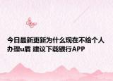 今日最新更新为什么现在不给个人办理u盾 建议下载银行APP