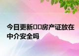 今日更新﻿﻿房产证放在中介安全吗