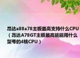 昂达a88a78主板最高支持什么CPU（昂达A78GT主板最高能能用什么型号的4核CPU）
