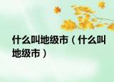 什么叫地级市（什么叫地级市）