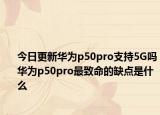 今日更新华为p50pro支持5G吗华为p50pro最致命的缺点是什么