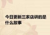 今日更新三家店讲的是什么故事
