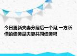 今日更新夫妻分居后一个月,一方所借的债务是夫妻共同债务吗
