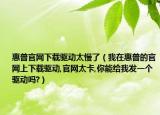惠普官网下载驱动太慢了（我在惠普的官网上下载驱动,官网太卡,你能给我发一个驱动吗?）