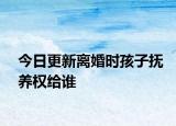 今日更新离婚时孩子抚养权给谁