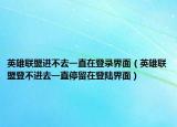 英雄联盟进不去一直在登录界面（英雄联盟登不进去一直停留在登陆界面）