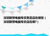 深圳联想电脑专卖售后店在哪里（深圳联想电脑专卖店在哪?）