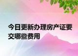 今日更新办理房产证要交哪些费用