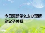 今日更新怎么去办理断绝父子关系
