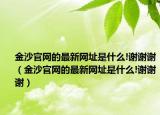 金沙官网的最新网址是什么!谢谢谢（金沙官网的最新网址是什么!谢谢谢）
