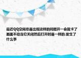 最近QQ空间总是出现这样的问题开一会就卡了画面不动当它关闭然后打开时是一样的.发生了什么事
