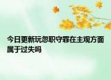 今日更新玩忽职守罪在主观方面属于过失吗