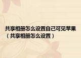 共享相册怎么设置自己可见苹果（共享相册怎么设置）