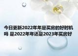 今日更新2022年年是买房的好时机吗 是2022年年还是2023年买房好