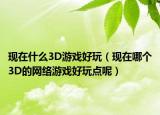 现在什么3D游戏好玩（现在哪个3D的网络游戏好玩点呢）