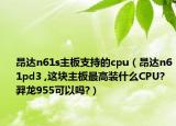 昂达n61s主板支持的cpu（昂达n61pd3 ,这块主板最高装什么CPU? 羿龙955可以吗?）