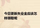 今日更新失业金应该怎样领取呢