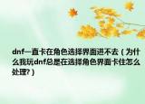 dnf一直卡在角色选择界面进不去（为什么我玩dnf总是在选择角色界面卡住怎么处理?）