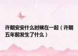许朗安安什么时候在一起（许朗五年前发生了什么）
