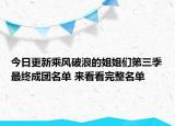今日更新乘风破浪的姐姐们第三季最终成团名单 来看看完整名单