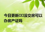 今日更新﻿﻿没交房可以办房产证吗