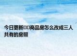 今日更新﻿﻿商品房怎么改成三人共有的房照
