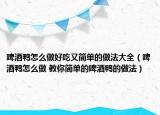 啤酒鸭怎么做好吃又简单的做法大全（啤酒鸭怎么做 教你简单的啤酒鸭的做法）