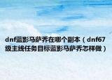 dnf蓝影马萨乔在哪个副本（dnf67级主线任务目标蓝影马萨乔怎样做）