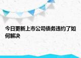 今日更新上市公司债务违约了如何解决