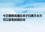 今日更新离婚后孩子归男方女方可以享有探视权吗