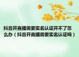 抖音开直播需要实名认证开不了怎么办（抖音开直播需要实名认证吗）