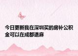 今日更新我在深圳买的房补公积金可以在成都退麻