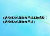 b站视频怎么保存在手机本地完整（b站视频怎么保存在手机）