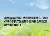 最早oppo手机广告的歌曲是什么（请问OPPO手机广告的那个歌叫什么啊,就是那个男的唱的）