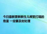 今日最新更新新生儿频繁打嗝的危害 一定要及时处理