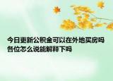 今日更新公积金可以在外地买房吗各位怎么说能解释下吗