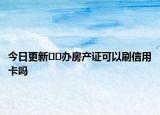 今日更新﻿﻿办房产证可以刷信用卡吗