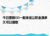 今日更新﻿﻿一般来说公积金满多久可以提取