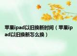 苹果ipad以旧换新时间（苹果ipad以旧换新怎么换）