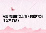 网络k歌用什么设备（网络k歌用什么声卡好）