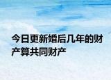 今日更新婚后几年的财产算共同财产