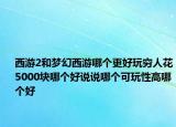 西游2和梦幻西游哪个更好玩穷人花5000块哪个好说说哪个可玩性高哪个好