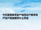 今日更新继承房产如何过户继承房产过户需要携带什么手续