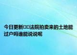 今日更新﻿﻿法院拍卖来的土地能过户吗谁能说说呢