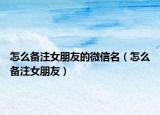 怎么备注女朋友的微信名（怎么备注女朋友）