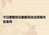 今日更新协议解除劳动合同有失业金吗